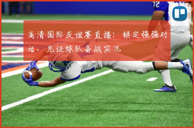 高清国际友谊赛直播：锁定强强对话，见证球队备战实况