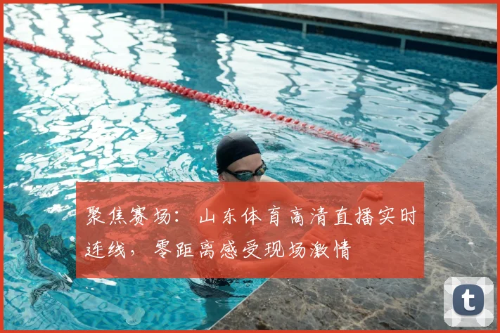 聚焦赛场：山东体育高清直播实时连线，零距离感受现场激情