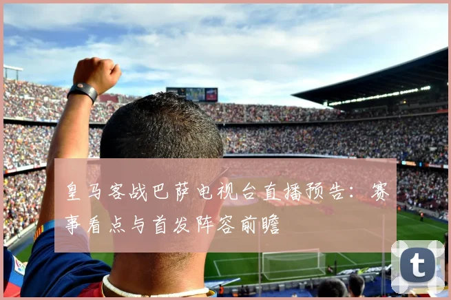 皇马客战巴萨电视台直播预告：赛事看点与首发阵容前瞻