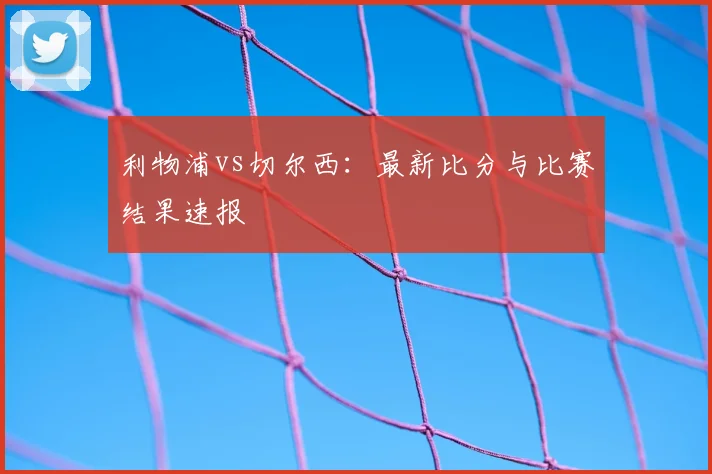 利物浦vs切尔西：最新比分与比赛结果速报
