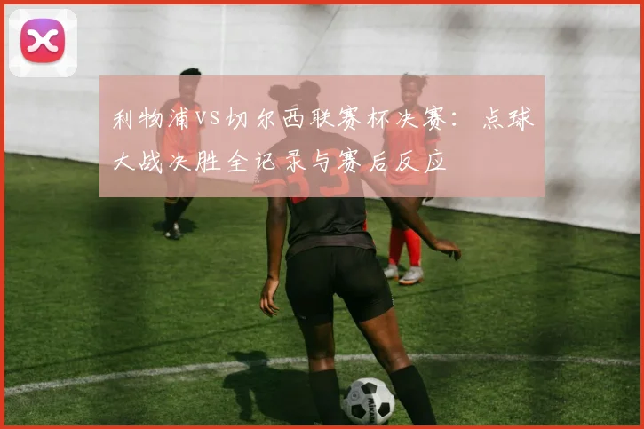利物浦vs切尔西联赛杯决赛：点球大战决胜全记录与赛后反应
