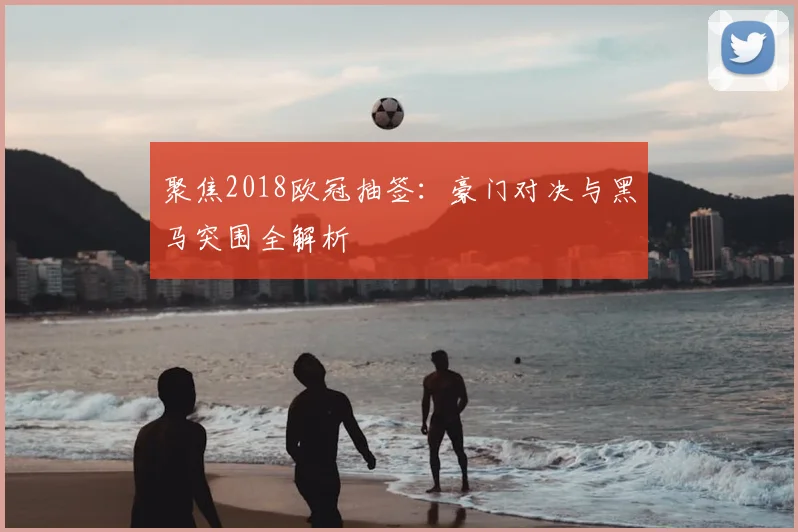 聚焦2018欧冠抽签：豪门对决与黑马突围全解析