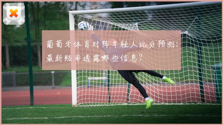 葡萄牙体育对阵年轻人比分预测：最新赔率透露哪些信息？