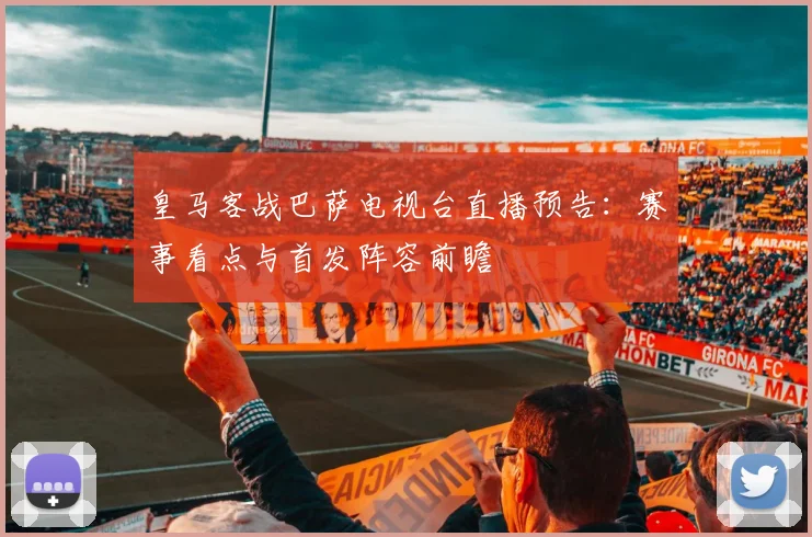 皇马客战巴萨电视台直播预告：赛事看点与首发阵容前瞻