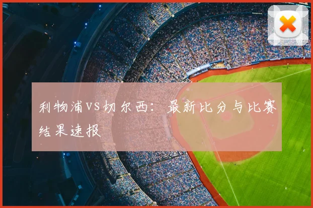利物浦vs切尔西：最新比分与比赛结果速报