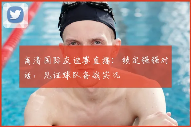 高清国际友谊赛直播：锁定强强对话，见证球队备战实况