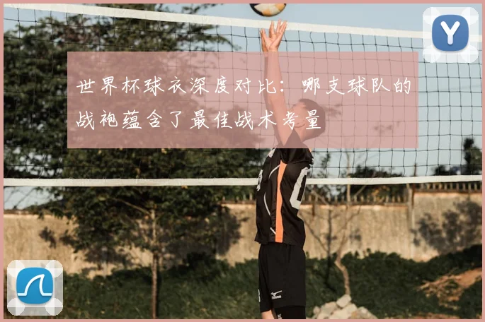 世界杯球衣深度对比:哪支球队的战袍蕴含了最佳战术考量