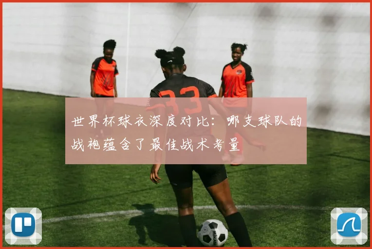 世界杯球衣深度对比:哪支球队的战袍蕴含了最佳战术考量