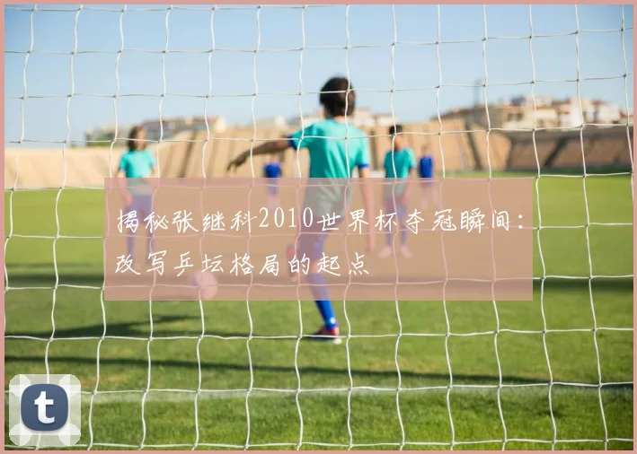 揭秘张继科2010世界杯夺冠瞬间：改写乒坛格局的起点
