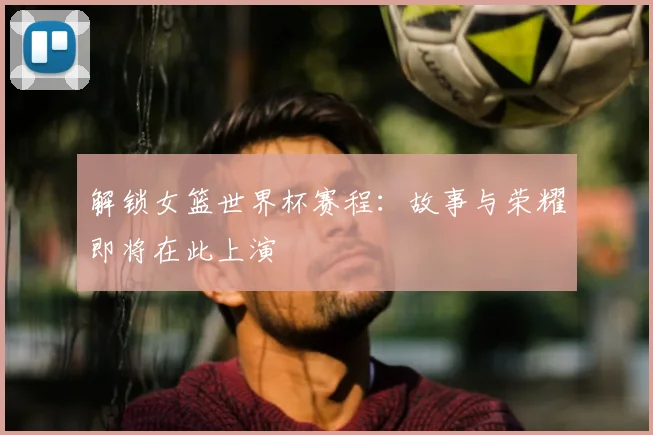 解锁女篮世界杯赛程：故事与荣耀即将在此上演