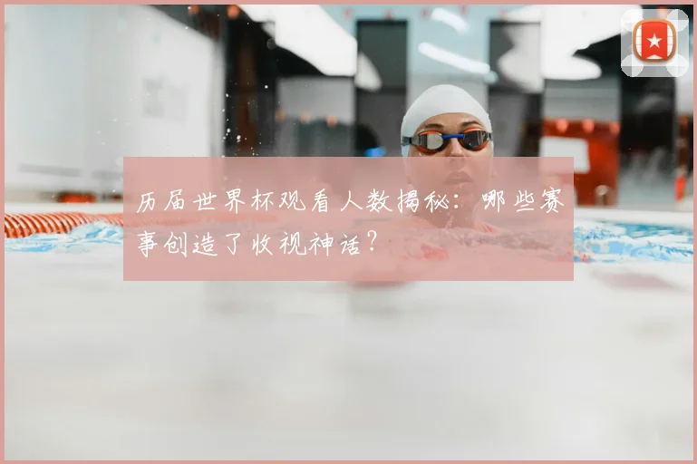 历届世界杯观看人数揭秘：哪些赛事创造了收视神话？