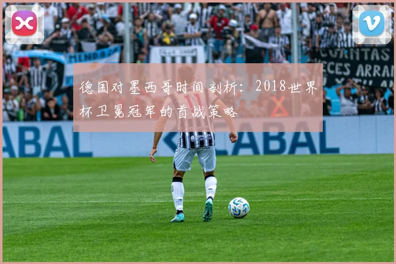 德国对墨西哥时间剖析:2018世界杯卫冕冠军的首战策略
