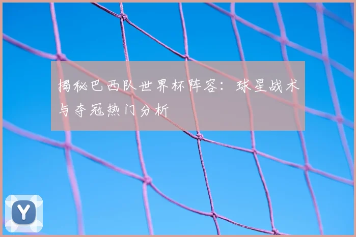揭秘巴西队世界杯阵容：球星战术与夺冠热门分析