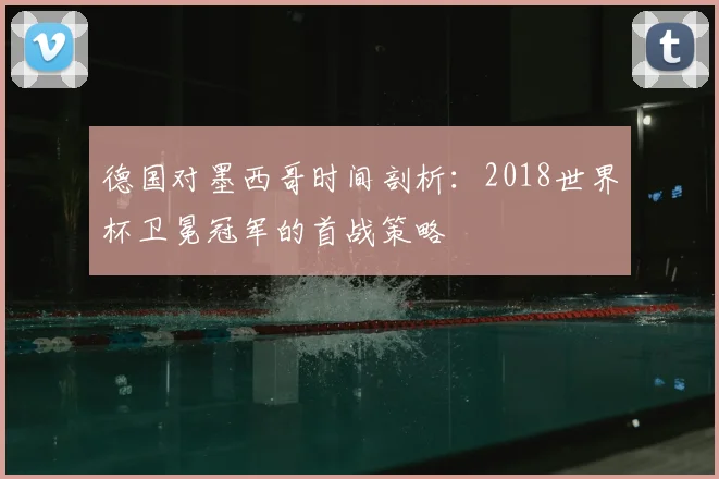 德国对墨西哥时间剖析:2018世界杯卫冕冠军的首战策略
